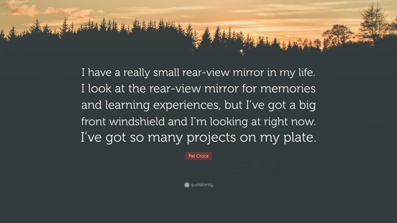 Pat Croce Quote: “I have a really small rear-view mirror in my life. I look at the rear-view mirror for memories and learning experiences, but I’ve got a big front windshield and I’m looking at right now. I’ve got so many projects on my plate.”