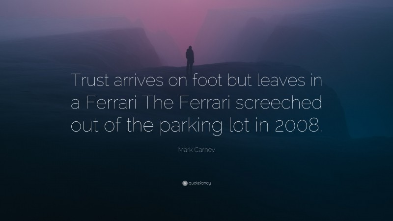 Mark Carney Quote: “Trust arrives on foot but leaves in a Ferrari The Ferrari screeched out of the parking lot in 2008.”