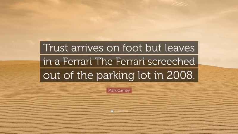 Mark Carney Quote: “Trust arrives on foot but leaves in a Ferrari The Ferrari screeched out of the parking lot in 2008.”