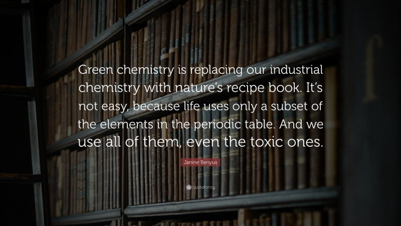 Janine Benyus Quote: “Green chemistry is replacing our industrial chemistry with nature’s recipe book. It’s not easy, because life uses only a subset of the elements in the periodic table. And we use all of them, even the toxic ones.”