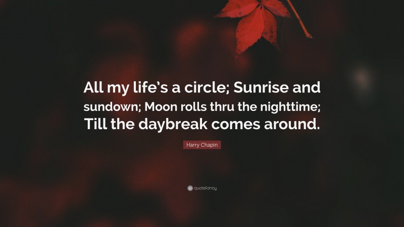 Harry Chapin Quote: “All my life’s a circle; Sunrise and sundown; Moon rolls thru the nighttime; Till the daybreak comes around.”