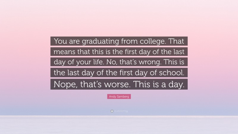 Andy Samberg Quote: “You are graduating from college. That means that this is the first day of the last day of your life. No, that’s wrong. This is the last day of the first day of school. Nope, that’s worse. This is a day.”