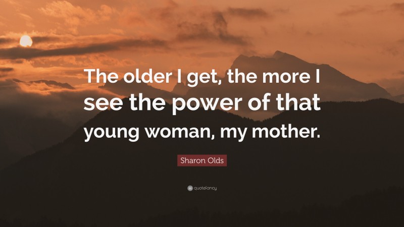 Sharon Olds Quote: “The older I get, the more I see the power of that young woman, my mother.”