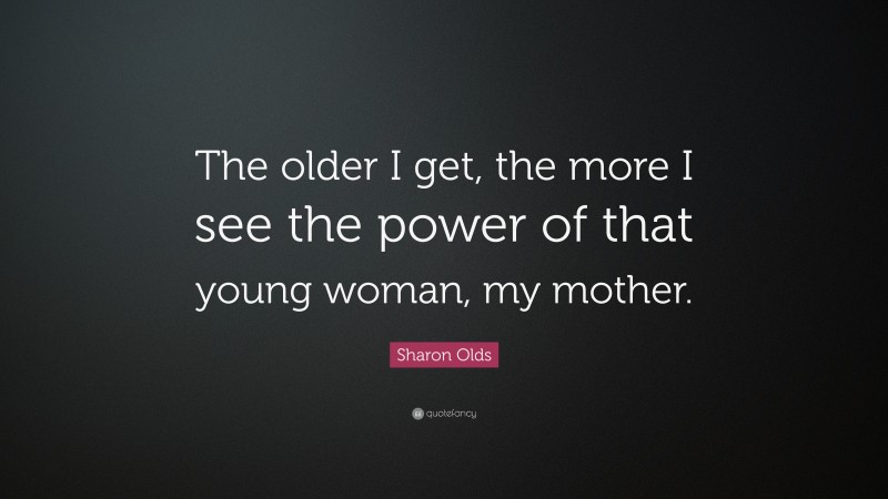 Sharon Olds Quote: “The older I get, the more I see the power of that young woman, my mother.”