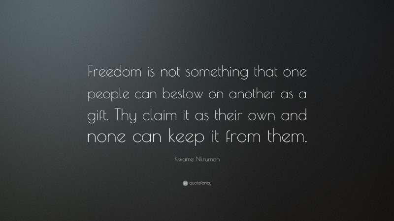 Kwame Nkrumah Quote: “Freedom is not something that one people can bestow on another as a gift. Thy claim it as their own and none can keep it from them.”
