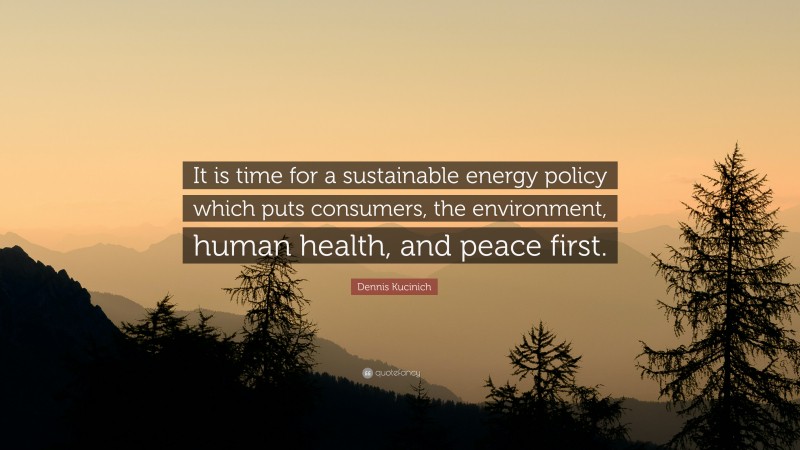 Dennis Kucinich Quote: “It is time for a sustainable energy policy which puts consumers, the environment, human health, and peace first.”