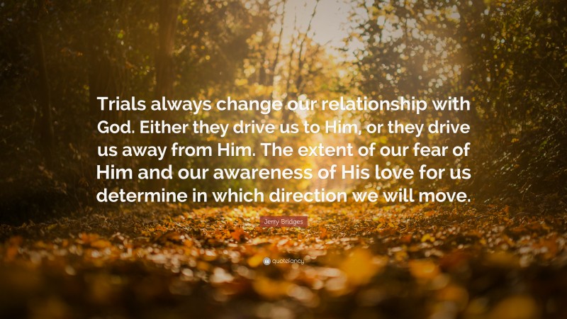Jerry Bridges Quote: “Trials always change our relationship with God. Either they drive us to Him, or they drive us away from Him. The extent of our fear of Him and our awareness of His love for us determine in which direction we will move.”