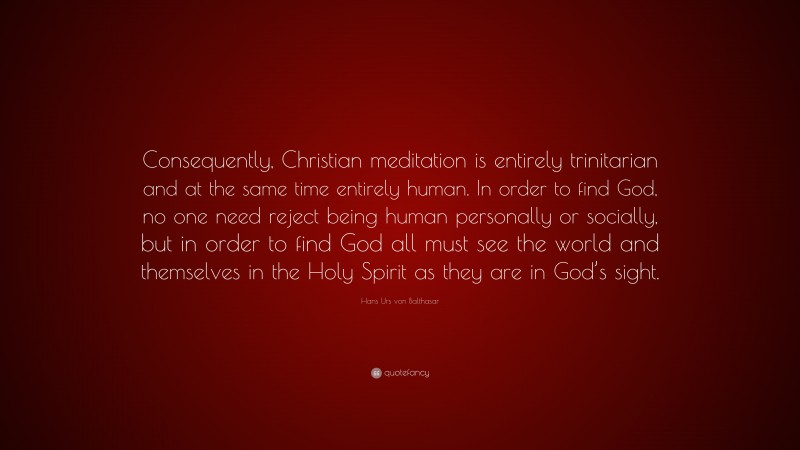 Hans Urs von Balthasar Quote: “Consequently, Christian meditation is entirely trinitarian and at the same time entirely human. In order to find God, no one need reject being human personally or socially, but in order to find God all must see the world and themselves in the Holy Spirit as they are in God’s sight.”