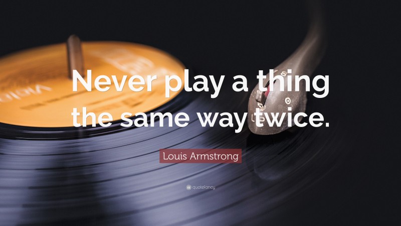 Louis Armstrong Quote: “Never play a thing the same way twice.”