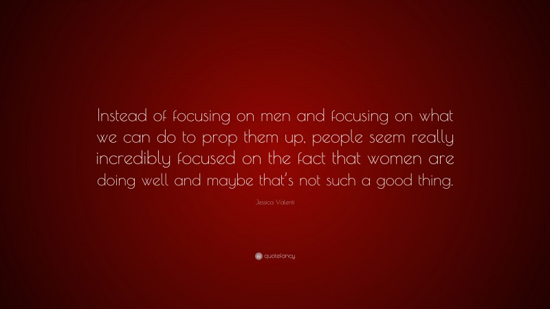 Jessica Valenti Quote: “Instead of focusing on men and focusing on what we can do to prop them up, people seem really incredibly focused on the fact that women are doing well and maybe that’s not such a good thing.”