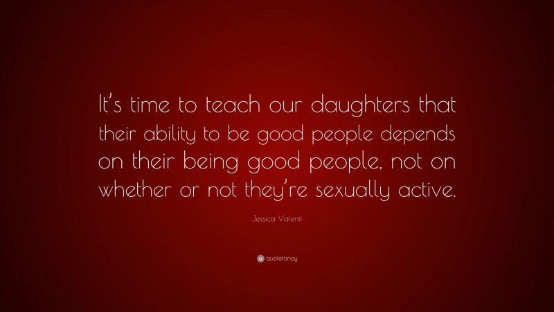 Jessica Valenti Quote: “It’s time to teach our daughters that their ability to be good people depends on their being good people, not on whether or not they’re sexually active.”