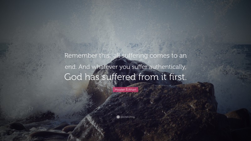 Meister Eckhart Quote: “Remember this: all suffering comes to an end. And whatever you suffer authentically, God has suffered from it first.”