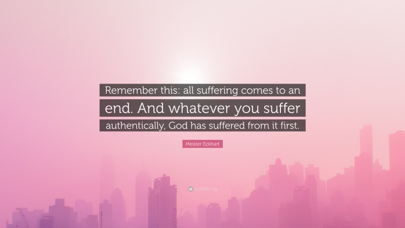 Meister Eckhart Quote: “Remember this: all suffering comes to an end. And whatever you suffer authentically, God has suffered from it first.”