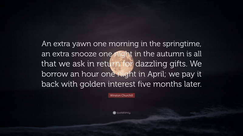 Winston Churchill Quote: “An extra yawn one morning in the springtime, an extra snooze one night in the autumn is all that we ask in return for dazzling gifts. We borrow an hour one night in April; we pay it back with golden interest five months later.”