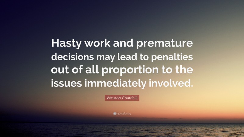 Winston Churchill Quote: “Hasty work and premature decisions may lead to penalties out of all proportion to the issues immediately involved.”