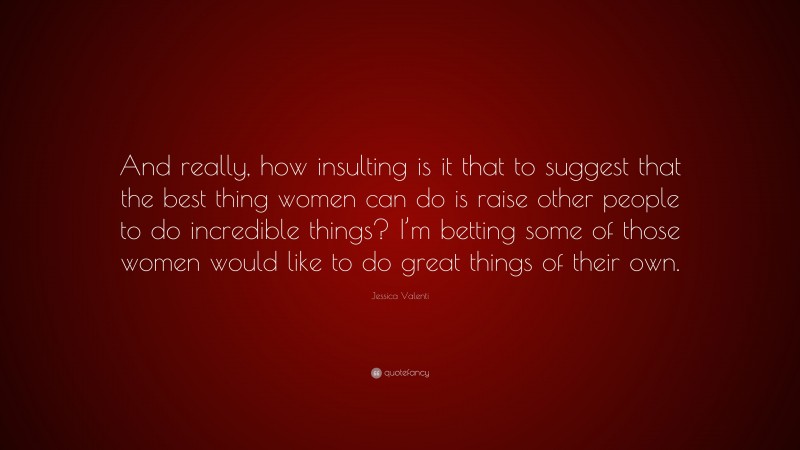 Jessica Valenti Quote: “And really, how insulting is it that to suggest that the best thing women can do is raise other people to do incredible things? I’m betting some of those women would like to do great things of their own.”
