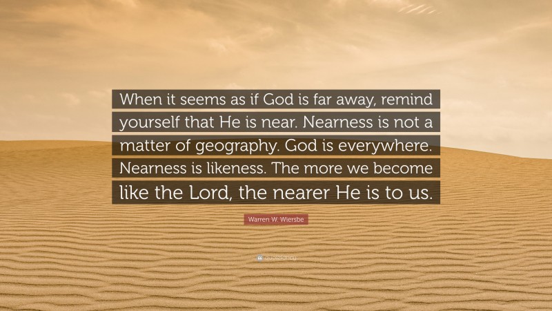 Warren W. Wiersbe Quote: “When it seems as if God is far away, remind yourself that He is near. Nearness is not a matter of geography. God is everywhere. Nearness is likeness. The more we become like the Lord, the nearer He is to us.”