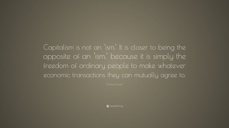 Thomas Sowell Quote: “Capitalism is not an ‘ism.’ It is closer to being the opposite of an ‘ism,’ because it is simply the freedom of ordinary people to make whatever economic transactions they can mutually agree to.”