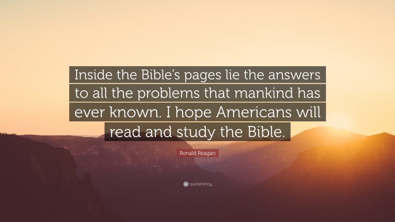 Ronald Reagan Quote: “Inside the Bible’s pages lie the answers to all the problems that mankind has ever known. I hope Americans will read and study the Bible.”