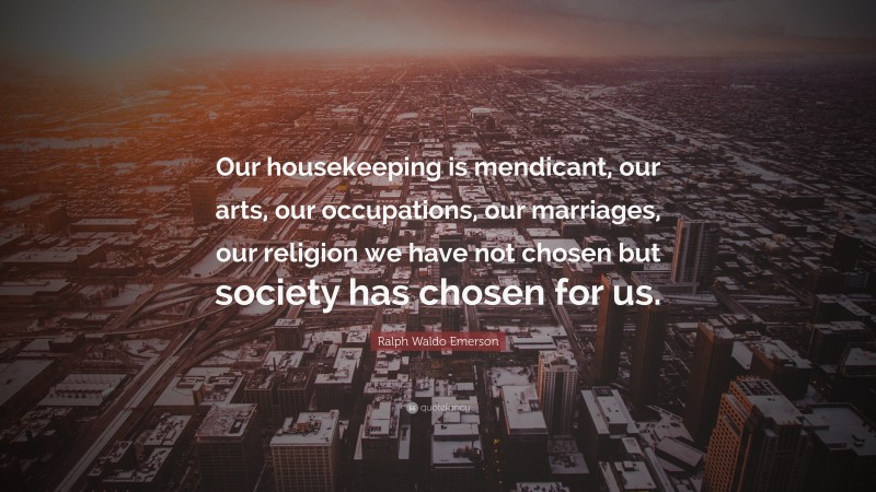 Ralph Waldo Emerson Quote: “Our housekeeping is mendicant, our arts, our occupations, our marriages, our religion we have not chosen but society has chosen for us.”