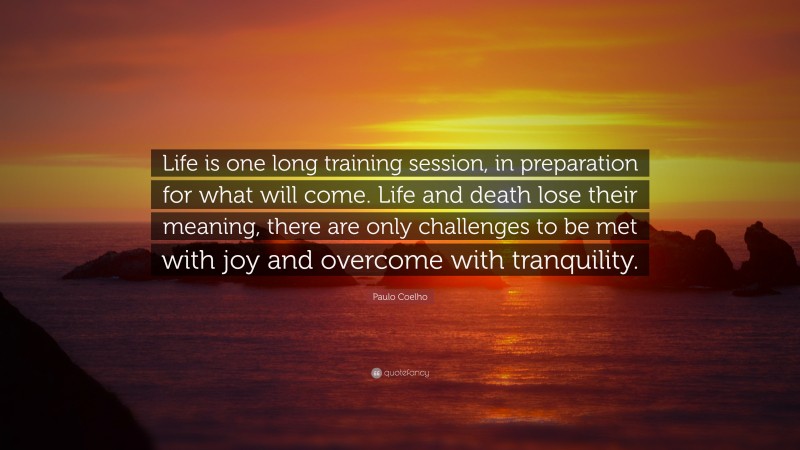 Paulo Coelho Quote: “Life is one long training session, in preparation for what will come. Life and death lose their meaning, there are only challenges to be met with joy and overcome with tranquility.”