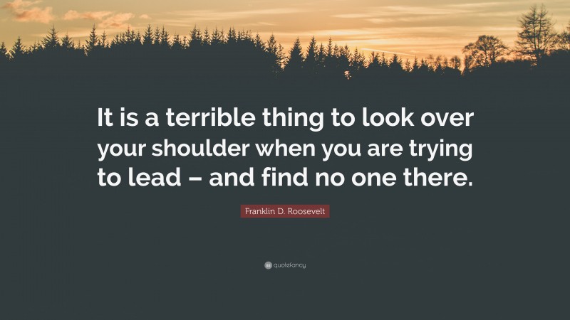 Franklin D. Roosevelt Quote: “It is a terrible thing to look over your shoulder when you are trying to lead – and find no one there.”