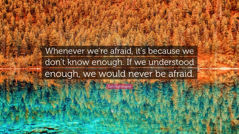 Earl Nightingale Quote: “Whenever we’re afraid, it’s because we don’t know enough. If we understood enough, we would never be afraid.”