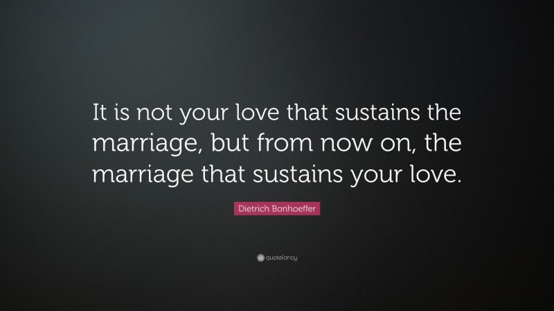 Dietrich Bonhoeffer Quote: “It is not your love that sustains the marriage, but from now on, the marriage that sustains your love.”