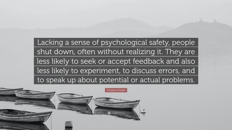 Christine Porath Quote: “Lacking a sense of psychological safety, people shut down, often without realizing it. They are less likely to seek or accept feedback and also less likely to experiment, to discuss errors, and to speak up about potential or actual problems.”
