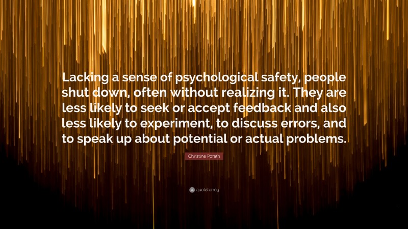 Christine Porath Quote: “Lacking a sense of psychological safety, people shut down, often without realizing it. They are less likely to seek or accept feedback and also less likely to experiment, to discuss errors, and to speak up about potential or actual problems.”