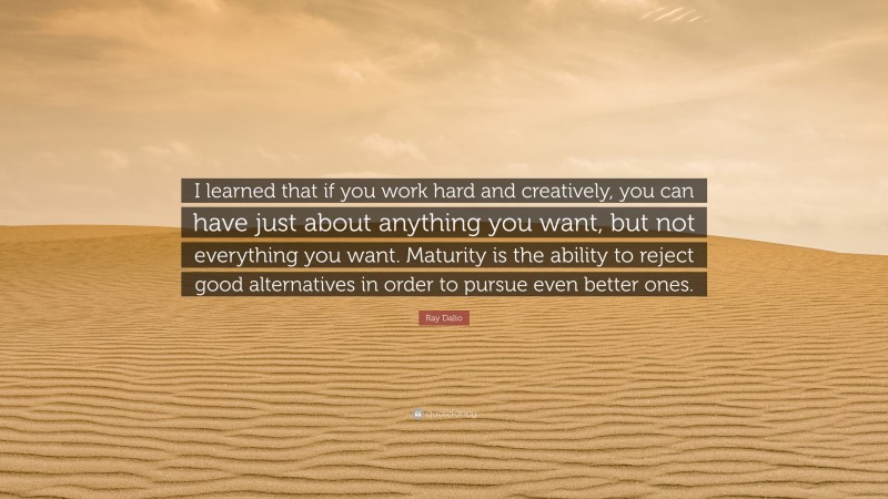 Ray Dalio Quote: “I learned that if you work hard and creatively, you can have just about anything you want, but not everything you want. Maturity is the ability to reject good alternatives in order to pursue even better ones.”