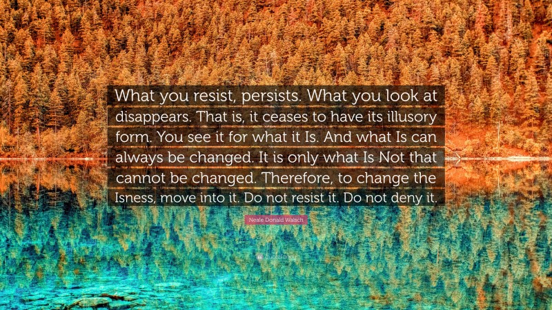 Neale Donald Walsch Quote: “What you resist, persists. What you look at disappears. That is, it ceases to have its illusory form. You see it for what it Is. And what Is can always be changed. It is only what Is Not that cannot be changed. Therefore, to change the Isness, move into it. Do not resist it. Do not deny it.”