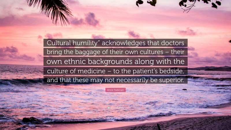 Anne Fadiman Quote: “Cultural humility” acknowledges that doctors bring the baggage of their own cultures – their own ethnic backgrounds along with the culture of medicine – to the patient’s bedside, and that these may not necessarily be superior.”