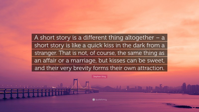 Stephen King Quote: “A short story is a different thing altogether – a short story is like a quick kiss in the dark from a stranger. That is not, of course, the same thing as an affair or a marriage, but kisses can be sweet, and their very brevity forms their own attraction.”