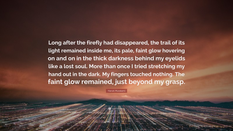 Haruki Murakami Quote: “Long after the firefly had disappeared, the trail of its light remained inside me, its pale, faint glow hovering on and on in the thick darkness behind my eyelids like a lost soul. More than once I tried stretching my hand out in the dark. My fingers touched nothing. The faint glow remained, just beyond my grasp.”