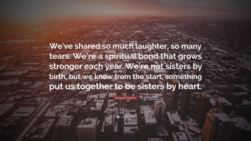 Meghan Trainor Quote: “We’ve shared so much laughter, so many tears. We’re a spiritual bond that grows stronger each year. We’re not sisters by birth, but we knew from the start, something put us together to be sisters by heart.”