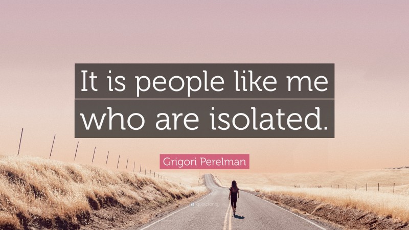 Grigori Perelman Quote: “It is people like me who are isolated.”