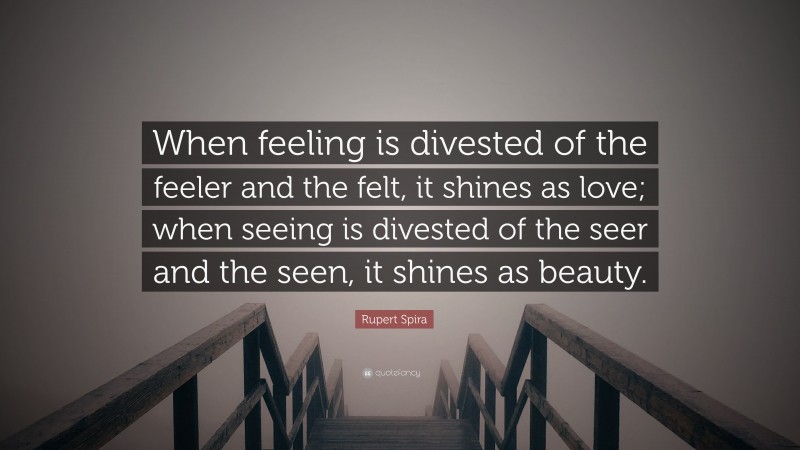 Rupert Spira Quote: “When feeling is divested of the feeler and the felt, it shines as love; when seeing is divested of the seer and the seen, it shines as beauty.”