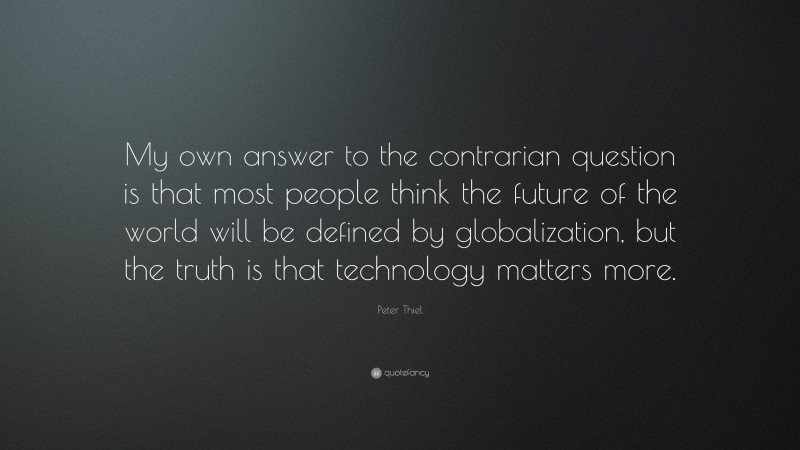 Peter Thiel Quote: “My own answer to the contrarian question is that most people think the future of the world will be defined by globalization, but the truth is that technology matters more.”