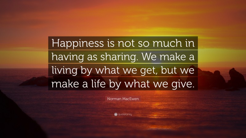 Norman MacEwen Quote: “Happiness is not so much in having as sharing. We make a living by what we get, but we make a life by what we give.”