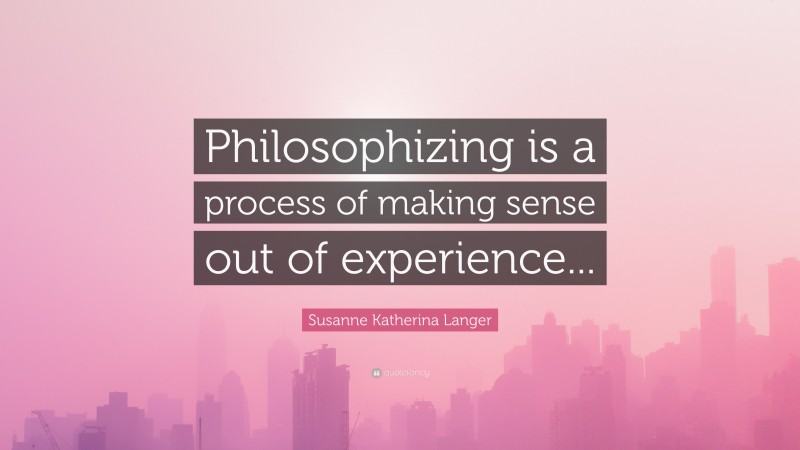 Susanne Katherina Langer Quote: “Philosophizing is a process of making sense out of experience...”