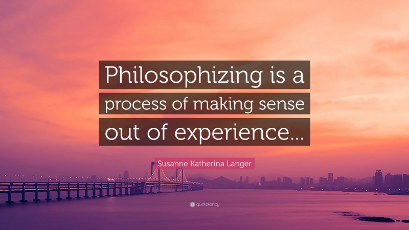 Susanne Katherina Langer Quote: “Philosophizing is a process of making sense out of experience...”