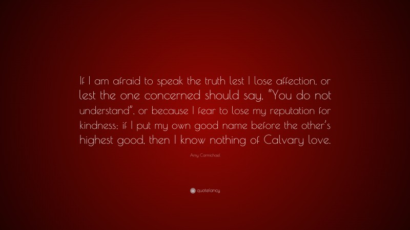 Amy Carmichael Quote: “If I am afraid to speak the truth lest I lose affection, or lest the one concerned should say, “You do not understand”, or because I fear to lose my reputation for kindness; if I put my own good name before the other’s highest good, then I know nothing of Calvary love.”