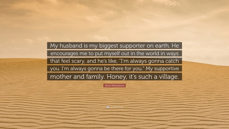 Reese Witherspoon Quote: “My husband is my biggest supporter on earth. He encourages me to put myself out in the world in ways that feel scary, and he’s like, “I’m always gonna catch you. I’m always gonna be there for you.” My supportive mother and family. Honey, it’s such a village.”