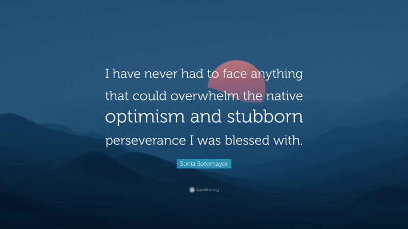 Sonia Sotomayor Quote: “I have never had to face anything that could overwhelm the native optimism and stubborn perseverance I was blessed with.”