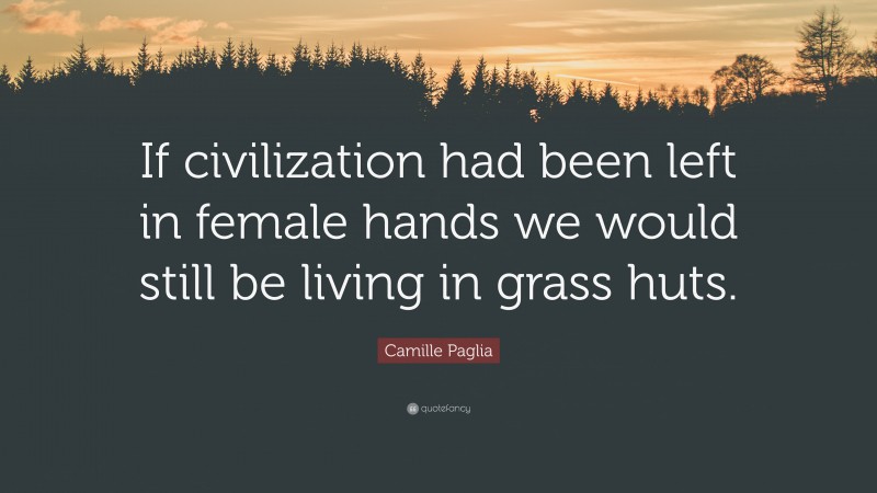 Camille Paglia Quote: “If civilization had been left in female hands we would still be living in grass huts.”