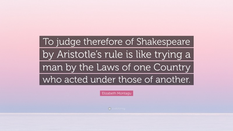 Elizabeth Montagu Quote: “To judge therefore of Shakespeare by Aristotle’s rule is like trying a man by the Laws of one Country who acted under those of another.”