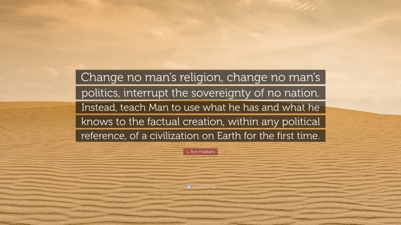L. Ron Hubbard Quote: “Change no man’s religion, change no man’s politics, interrupt the sovereignty of no nation. Instead, teach Man to use what he has and what he knows to the factual creation, within any political reference, of a civilization on Earth for the first time.”