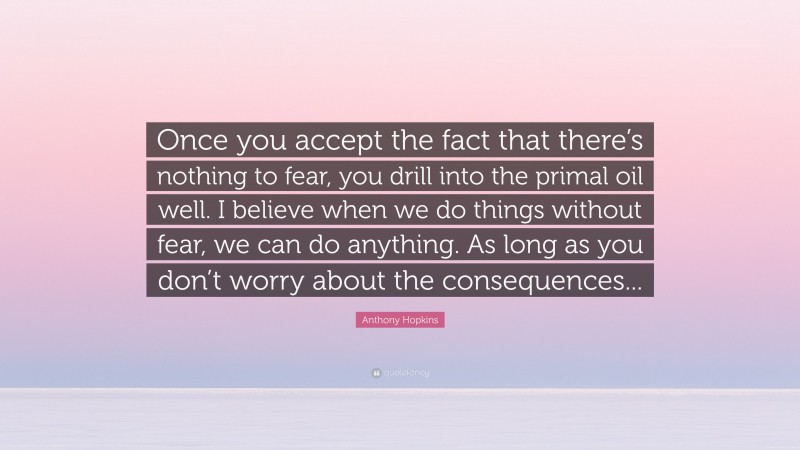 Anthony Hopkins Quote: “Once you accept the fact that there’s nothing to fear, you drill into the primal oil well. I believe when we do things without fear, we can do anything. As long as you don’t worry about the consequences...”