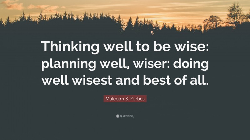 Malcolm S. Forbes Quote: “Thinking well to be wise: planning well, wiser: doing well wisest and best of all.”